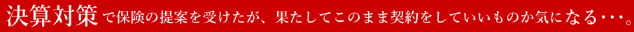 決算対策で保険の提案を受けたが、果たしてこのまま契約をしていいものか気になる