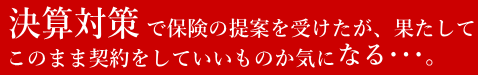 決算対策で保険の提案を受けたが、果たしてこのまま契約をしていいものか気になる