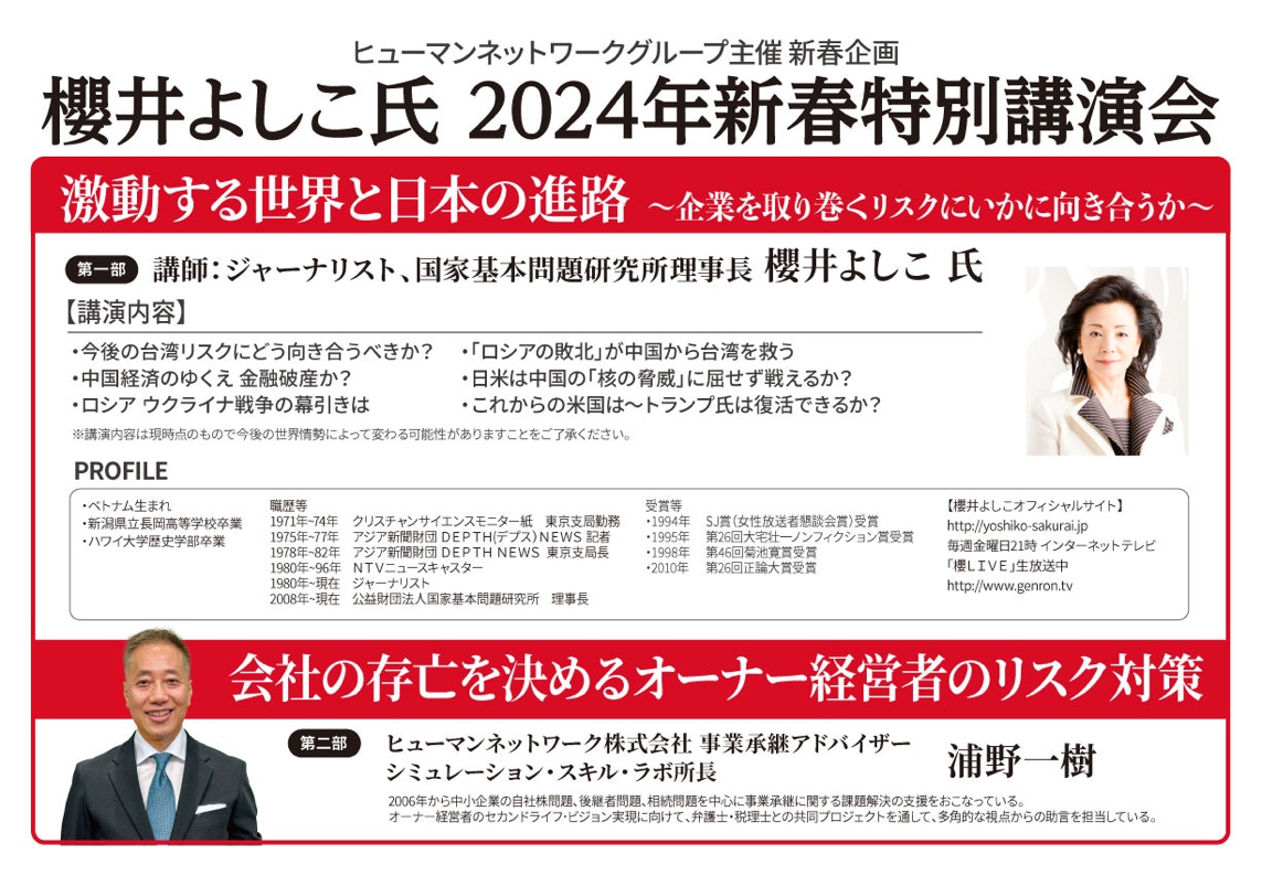 ヒューマンネットワークグループ主催 新春企画 櫻井よしこ 2024年新春特別講演会 ー激動する世界と日本の進路ー｜講師：ジャーナリスト、国家基本問題研究所理事長 櫻井よしこ 氏 【講演内容】円安は日本経済にマイナスという嘘／利上げ＋増税で日本経済はどうなる？／防衛費増額の財源は「防衛国債」／中国とロシアの蜜月をどう見る／円安は日本経済にマイナスという嘘／利上げ＋増税で日本経済はどうなる？／防衛費増額の財源は「防衛国債」／中国とロシアの蜜月をどう見る｜日時：2024（令和6）年1月18日（木）14：00～15：50／会場：大手町ファーストスクエアカンファレンス 又は、ZOOMでのオンライン開催／参加費：無料／定員：大手町ファーストスクエアカンファレンス 先着50名様、オンライン参加 先着500名様